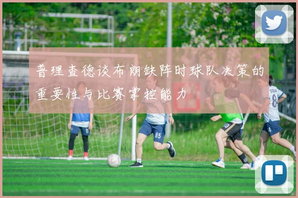普理查德谈布朗缺阵时球队决策的重要性与比赛掌控能力