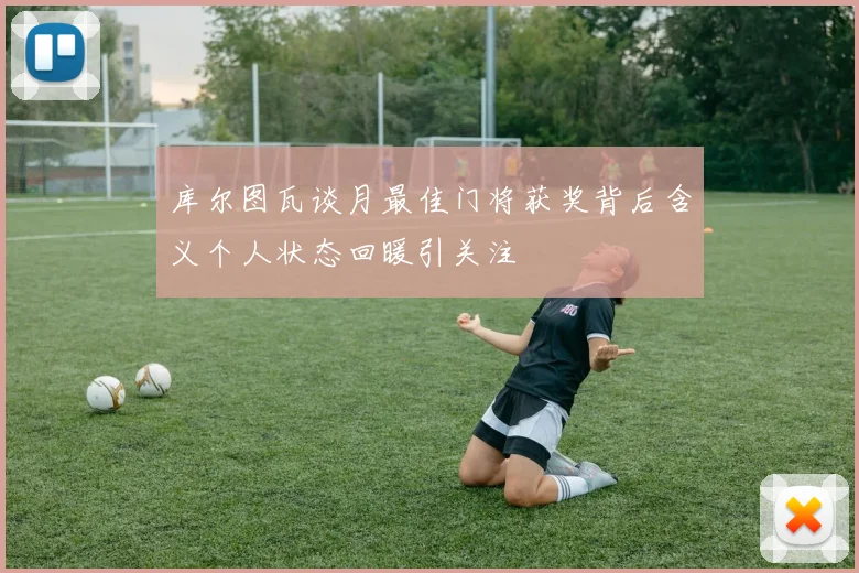 库尔图瓦谈月最佳门将获奖背后含义个人状态回暖引关注