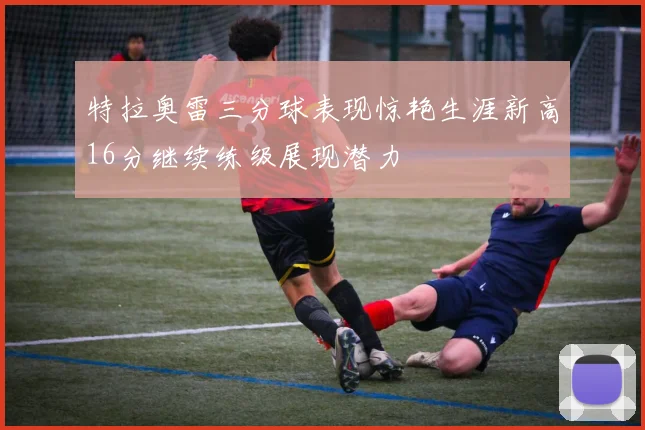 特拉奥雷三分球表现惊艳生涯新高16分继续练级展现潜力