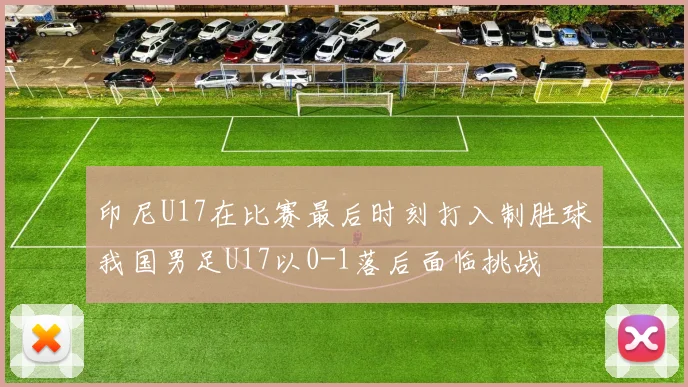 印尼U17在比赛最后时刻打入制胜球我国男足U17以0-1落后面临挑战