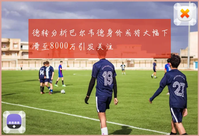 德转分析巴尔韦德身价或将大幅下滑至8000万引发关注