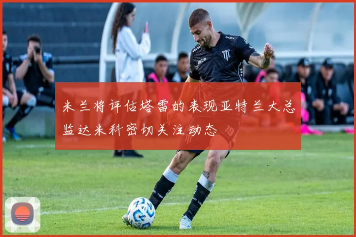 米兰将评估塔雷的表现亚特兰大总监达米科密切关注动态