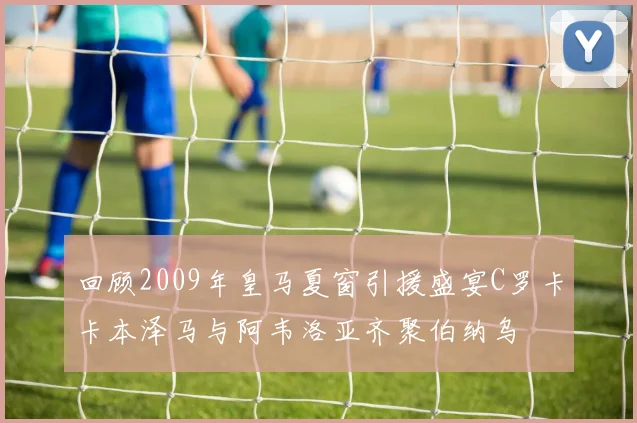 回顾2009年皇马夏窗引援盛宴C罗卡卡本泽马与阿韦洛亚齐聚伯纳乌