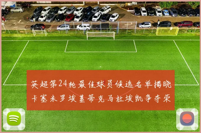 英超第24轮最佳球员候选名单揭晓卡塞米罗埃基蒂克马杜埃凯争夺荣誉