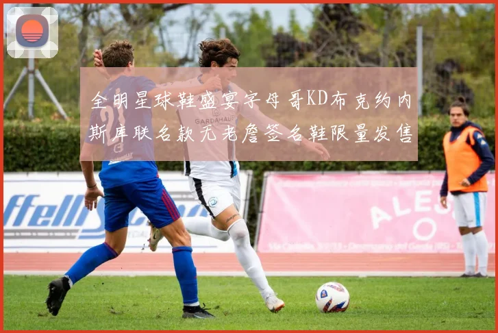 全明星球鞋盛宴字母哥KD布克约内斯库联名款无老詹签名鞋限量发售