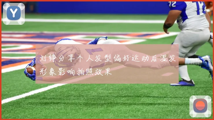 刘铮分享个人发型偏好运动后湿发形象影响拍照效果