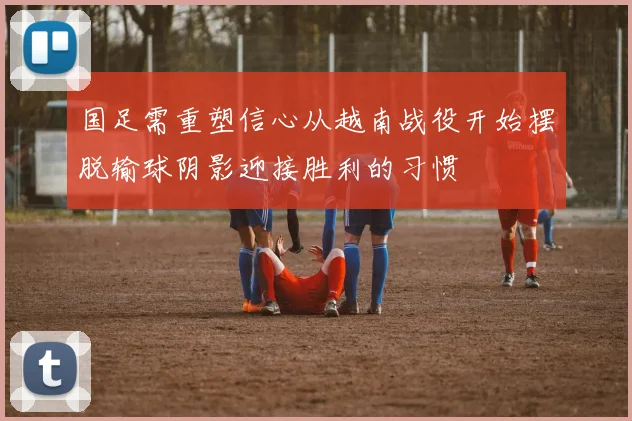 国足需重塑信心从越南战役开始摆脱输球阴影迎接胜利的习惯