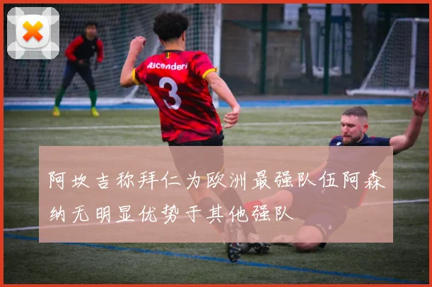 阿坎吉称拜仁为欧洲最强队伍阿森纳无明显优势于其他强队
