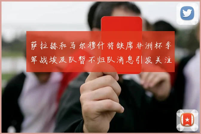 萨拉赫和马尔穆什将缺席非洲杯季军战埃及队暂不归队消息引发关注
