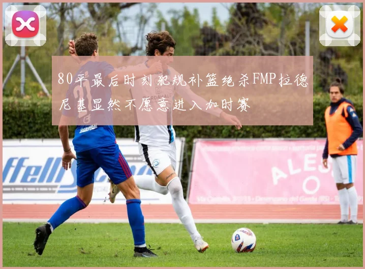 80平最后时刻犯规补篮绝杀FMP拉德尼基显然不愿意进入加时赛