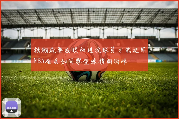 杨瀚森要成顶级进攻球员才能进军NBA难度如同攀登珠穆朗玛峰