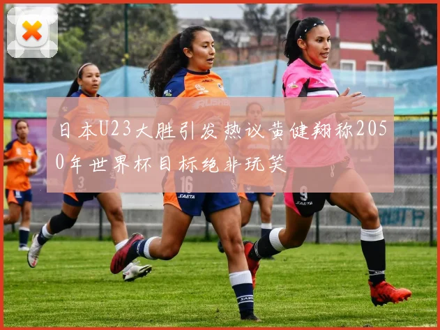 日本U23大胜引发热议黄健翔称2050年世界杯目标绝非玩笑